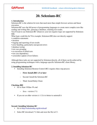 QAPlanet                                                 SELENIUM Handbook - -a basic referential guide to Selenium
------------------------------------------------------------------------------------------------------------------------------------------


                                             20. Selenium-RC
1. Introduction
Selenium-RC is the solution for tests that need more than simple browser actions and linear
execution.
Selenium-RC uses the full power of programming languages to create more complex tests like
reading and writing files, querying a database, emailing test results.
You’ll want to use Selenium-RC whenever your test requires logic not supported by Selenium-
IDE.
What logic could this be? For example, Selenium-IDE does not directly support:
• condition statements
• iteration
• logging and reporting of test results
• error handling, particularly unexpected errors
• database testing
• test case grouping
• re-execution of failed tests
• test case dependency
• screenshot capture of test failures

Although these tasks are not supported by Selenium directly, all of them can be achieved by
using programming techniques with a language-specific Selenium-RC client library.

2. Installing Selenium RC
    • Installing Selenium Remote Control (RC) requires three step process:

                –    First: Install JRE 1.5 or later

                –    Second: Install the Selenium RC

                –    Third: Install Ruby Client

Checking JRE
   • Go to Start               Run        cmd

                –    Java – version (*1)

     •    If you see an older version (< 1.5) it is better to uninstall it




Second: Installing Selenium RC
   • Go to http://seleniumhq.org/download/
     •    Select RC download (*1) link and store the file in C:
 