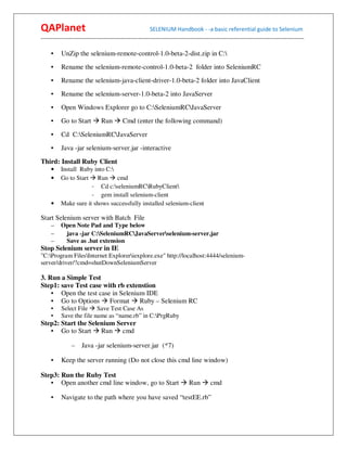 QAPlanet                                                 SELENIUM Handbook - -a basic referential guide to Selenium
------------------------------------------------------------------------------------------------------------------------------------------

     •    UnZip the selenium-remote-control-1.0-beta-2-dist.zip in C:
     •    Rename the selenium-remote-control-1.0-beta-2 folder into SeleniumRC
     •    Rename the selenium-java-client-driver-1.0-beta-2 folder into JavaClient
     •    Rename the selenium-server-1.0-beta-2 into JavaServer
     •    Open Windows Explorer go to C:SeleniumRCJavaServer
     •    Go to Start          Run        Cmd (enter the following command)
     •    Cd C:SeleniumRCJavaServer
     •    Java -jar selenium-server.jar -interactive
Third: Install Ruby Client
     •    Install Ruby into C:
     •    Go to Start Run cmd
                      - Cd c:seleniumRCRubyClient
                      - gem install selenium-client
     •    Make sure it shows successfully installed selenium-client

Start Selenium server with Batch File
     –    Open Note Pad and Type below
     –     java -jar C:SeleniumRCJavaServerselenium-server.jar
     –     Save as .bat extension
Stop Selenium server in IE
"C:Program FilesInternet Exploreriexplore.exe" http://localhost:4444/selenium-
server/driver/?cmd=shutDownSeleniumServer

3. Run a Simple Test
Step1: save Test case with rb extenstion
    • Open the test case in Selenium IDE
    • Go to Options Format         Ruby – Selenium RC
     •    Select File Save Test Case As
     •    Save the file name as “name.rb” in C:PrgRuby
Step2: Start the Selenium Server
   • Go to Start Run cmd

                –    Java -jar selenium-server.jar (*7)

     •    Keep the server running (Do not close this cmd line window)

Step3: Run the Ruby Test
   • Open another cmd line window, go to Start                               Run        cmd

     •    Navigate to the path where you have saved “testEE.rb”
 
