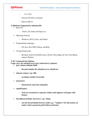 QAPlanet                                                 SELENIUM Handbook - -a basic referential guide to Selenium
------------------------------------------------------------------------------------------------------------------------------------------

                –          Cd c:ruby

                –    Execute the below command

                –    Ruby testEE.rb

4. Platforms Supported by Selenium RC
    • Browsers

                –     Firefox, IE, Safari and Opera etc..

     •    Operating Systems

                –    Windows, OS X, Linux, and Solaris

     •    Programming Languages

                –    C#, Java, Perl, PHP, Python, and Ruby

     •    Testing Frameworks

                –    Bromine, JUnit & TenstNG (Java), NUnit (.Net), RSpec & Test::Unit (Ruby),
                     unittest (Python)

5. RC Command Line Options
Usage: java -jar selenium-server.jar [-interactive] [-options]
    • port <nnnn>:(default 4444)

                –    the port number the selenium server should use

     •    timeout <nnnn>: (eg: 180)

                –    an integer number of seconds

     •    interactive:

                –    Interactively enter the commands.

     •    multiWindow:

                –    Tests are executed in a separate window and supports web pages with
                     frames.

     •    forcedBrowserMode <browser>: (eg: *iehta)

                –    sets the forced default browser mode (e.g. "*iexplore“) for all sessions, no
                     matter what is passed in getNewBrowserSession
 