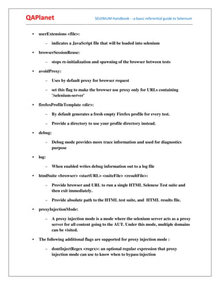 QAPlanet                                                 SELENIUM Handbook - -a basic referential guide to Selenium
------------------------------------------------------------------------------------------------------------------------------------------

     •    userExtensions <file>:

                –    indicates a JavaScript file that will be loaded into selenium

     •    browserSessionReuse:

                –    stops re-initialization and spawning of the browser between tests

     •    avoidProxy:

                –    Uses by default proxy for browser request

                –    set this flag to make the browser use proxy only for URLs containing
                     '/selenium-server'

     •    firefoxProfileTemplate <dir>:

                –    By default generates a fresh empty Firefox profile for every test.

                –    Provide a directory to use your profile directory instead.

     •    debug:

                –    Debug mode provides more trace information and used for diagnostics
                     purpose

     •    log:

                –    When enabled writes debug information out to a log file

     •    htmlSuite <browser> <startURL> <suiteFile> <resultFile>:

                –    Provide browser and URL to run a single HTML Selenese Test suite and
                     then exit immediately.

                –    Provide absolute path to the HTML test suite, and HTML results file.

     •    proxyInjectionMode:

                –    A proxy injection mode is a mode where the selenium server acts as a proxy
                     server for all content going to the AUT. Under this mode, multiple domains
                     can be visited.

     •    The following additional flags are supported for proxy injection mode :

                –    dontInjectRegex <regex>: an optional regular expression that proxy
                     injection mode can use to know when to bypass injection
 