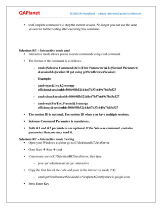 QAPlanet                                                 SELENIUM Handbook - -a basic referential guide to Selenium
------------------------------------------------------------------------------------------------------------------------------------------

     •    testComplete command will stop the current session. No longer you can use the same
          session for further testing after executing this command.




Selenium RC – Interactive mode cmd
    • Interactive mode allows you to execute commands using cmd command

     •    The format of the command is as follows:

                –    cmd={Selenese Command}&1={First Parameter}&2={Second Parameter}
                     &sessionId={sessionID got using getNewBrowserSession}

                –    Example:

                –    cmd=type&1=q&2=energy
                     efficient&sessionId=500b9ffb521d4c67b37e649a7bd5e527

                –    cmd=close&sessionId=500b9ffb521d4c67b37e649a7bd5e527

                –    cmd=waitForTextPresent&1=energy
                     efficiency&sessionId=500b9ffb521d4c67b37e649a7bd5e527

     •    The session ID is optional. Use session ID when you have multiple sessions.

     •    Selenese Command Parameter is mandatory.

     •    Both &1 and &2 parameters are optional. If the Selenese command contains
          parameter then you may need it.

Selenium RC – Interactive mode Testing
    • Open your Windows explorer go to C:SeleniumRCJavaServer

     •    Goto Start          Run         cmd

     •    if necessary use cd C:SeleniumRCJavaServer, then type

                –    java -jar selenium-server.jar -interactive

     •    Copy the first line of the code and paste in the interactive mode (*4)

                –    cmd=getNewBrowserSession&1=*iexplore&2=http://www.google.com

     •    Press Enter Key
 