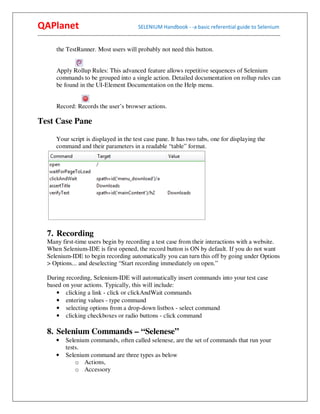 QAPlanet                                                 SELENIUM Handbook - -a basic referential guide to Selenium
------------------------------------------------------------------------------------------------------------------------------------------

          the TestRunner. Most users will probably not need this button.


          Apply Rollup Rules: This advanced feature allows repetitive sequences of Selenium
          commands to be grouped into a single action. Detailed documentation on rollup rules can
          be found in the UI-Element Documentation on the Help menu.


          Record: Records the user’s browser actions.

Test Case Pane

          Your script is displayed in the test case pane. It has two tabs, one for displaying the
          command and their parameters in a readable “table” format.




     7. Recording
     Many first-time users begin by recording a test case from their interactions with a website.
     When Selenium-IDE is first opened, the record button is ON by default. If you do not want
     Selenium-IDE to begin recording automatically you can turn this off by going under Options
     > Options... and deselecting “Start recording immediately on open.”

     During recording, Selenium-IDE will automatically insert commands into your test case
     based on your actions. Typically, this will include:
        • clicking a link - click or clickAndWait commands
        • entering values - type command
        • selecting options from a drop-down listbox - select command
        • clicking checkboxes or radio buttons - click command

     8. Selenium Commands – “Selenese”
          •    Selenium commands, often called selenese, are the set of commands that run your
               tests.
          •    Selenium command are three types as below
                   o Actions,
                   o Accessory
 