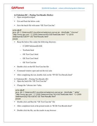QAPlanet                                                 SELENIUM Handbook - -a basic referential guide to Selenium
------------------------------------------------------------------------------------------------------------------------------------------

     6.2 Selenium RC – Posting Test Results (firefox)
     • Open notepad/wordpad

     •    Cut and Paste the below code.

     •    Save the batch file with name “GE Test Case.bat”




     •    Keep the below files under the following directory:

                –    C:2009 SeleniumExGE

                –    TestSuite.html

                –    GE Test Case1.html

                –    GE Test Case3.html

                –    GE Test Case.bat

     •    Double click on the GE Test Case.bat file

     •    Command window open and run the test suite

     •    After completing the test, double click on the “FF GE Test Results.html”

     6.3 Selenium RC – Posting Test Results (IE)
     • Open the batch file “GE Test Case.bat”

     •    Change the *chrome into *iehta




     •    Double click and Run the “GE Test Case.bat” file

     •    After completion look at the posted results in “IE GE Test Results.html”

     • Double click the file, see the results in any browser
 