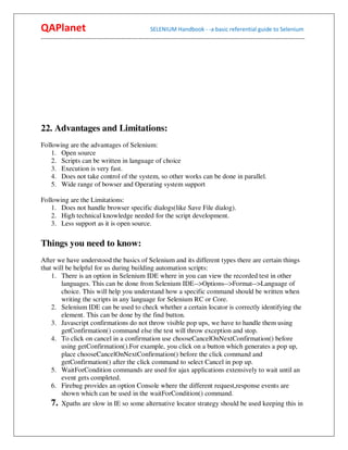QAPlanet                                                 SELENIUM Handbook - -a basic referential guide to Selenium
------------------------------------------------------------------------------------------------------------------------------------------




22. Advantages and Limitations:
Following are the advantages of Selenium:
    1. Open source
    2. Scripts can be written in language of choice
    3. Execution is very fast.
    4. Does not take control of the system, so other works can be done in parallel.
    5. Wide range of bowser and Operating system support

Following are the Limitations:
    1. Does not handle browser specific dialogs(like Save File dialog).
    2. High technical knowledge needed for the script development.
    3. Less support as it is open source.


Things you need to know:
After we have understood the basics of Selenium and its different types there are certain things
that will be helpful for us during building automation scripts:
    1. There is an option in Selenium IDE where in you can view the recorded test in other
        languages. This can be done from Selenium IDE-->Options-->Format-->Language of
        choice. This will help you understand how a specific command should be written when
        writing the scripts in any language for Selenium RC or Core.
    2. Selenium IDE can be used to check whether a certain locator is correctly identifying the
        element. This can be done by the find button.
    3. Javascript confirmations do not throw visible pop ups, we have to handle them using
        getConfirmation() command else the test will throw exception and stop.
    4. To click on cancel in a confirmation use chooseCancelOnNextConfirmation() before
        using getConfirmation().For example, you click on a button which generates a pop up,
        place chooseCancelOnNextConfirmation() before the click command and
        getConfirmation() after the click command to select Cancel in pop up.
    5. WaitForCondition commands are used for ajax applications extensively to wait until an
        event gets completed.
    6. Firebug provides an option Console where the different request,response events are
        shown which can be used in the waitForCondition() command.
    7. Xpaths are slow in IE so some alternative locator strategy should be used keeping this in
 