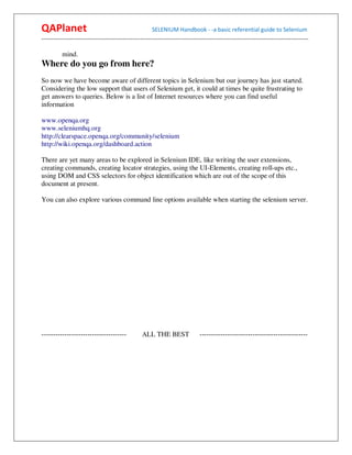 QAPlanet                                                 SELENIUM Handbook - -a basic referential guide to Selenium
------------------------------------------------------------------------------------------------------------------------------------------

          mind.
Where do you go from here?
So now we have become aware of different topics in Selenium but our journey has just started.
Considering the low support that users of Selenium get, it could at times be quite frustrating to
get answers to queries. Below is a list of Internet resources where you can find useful
information

www.openqa.org
www.seleniumhq.org
http://clearspace.openqa.org/community/selenium
http://wiki.openqa.org/dashboard.action

There are yet many areas to be explored in Selenium IDE, like writing the user extensions,
creating commands, creating locator strategies, using the UI-Elements, creating roll-ups etc.,
using DOM and CSS selectors for object identification which are out of the scope of this
document at present.

You can also explore various command line options available when starting the selenium server.




-------------------------------------              ALL THE BEST                  -----------------------------------------------
 