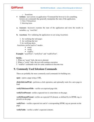 QAPlanet                                                 SELENIUM Handbook - -a basic referential guide to Selenium
------------------------------------------------------------------------------------------------------------------------------------------

                  o Assertions
          •    Actions: user actions on application / Command the browser to do something.
               Actions are commands that generally manipulate the state of the application.
                 1. Click / Clickandwait
                 2. Selecting items

          a. Assessors: Accessors examine the state of the application and store the results in
             variables, e.g. "storeTitle".

          b. Assertions: For validating the application we are using Assertions

             1. for verifying the web pages
             2. for verifying the text
             3. for verifying alerts
          Assertions can be used in 3 modes:
                        assert
                        verify
                        waitFor
         Example: "assertText","verifyText" and "waitForText".

         NOTE:
         1. When an "assert" fails, the test is aborted.
         2. When a "verify" fails, the test will continue execution
         3. "waitFor" commands wait for some condition to become true

     9. Commonly Used Selenium Commands
          These are probably the most commonly used commands for building test.

          open - opens a page using a URL.

          click/clickAndWait - performs a click operation, and optionally waits for a new page to
          load.

          verifyTitle/assertTitle - verifies an expected page title.

          verifyTextPresent- verifies expected text is somewhere on the page.

          verifyElementPresent -verifies an expected UI element, as defined by its HTML tag, is
          present on the page.

          verifyText - verifies expected text and it’s corresponding HTML tag are present on the
          page.

          verifyTable - verifies a table’s expected contents.
 