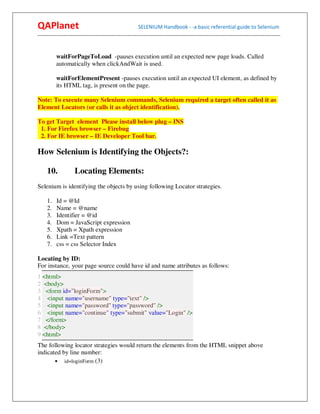 QAPlanet                                                 SELENIUM Handbook - -a basic referential guide to Selenium
------------------------------------------------------------------------------------------------------------------------------------------


          waitForPageToLoad -pauses execution until an expected new page loads. Called
          automatically when clickAndWait is used.

          waitForElementPresent -pauses execution until an expected UI element, as defined by
          its HTML tag, is present on the page.

Note: To execute many Selenium commands, Selenium required a target often called it as
Element Locators (or calls it as object identification).

To get Target element Please install below plug – INS
 1. For Firefox browser – Firebug
 2. For IE browser – IE Developer Tool bar.

How Selenium is Identifying the Objects?:

     10.             Locating Elements:
Selenium is identifying the objects by using following Locator strategies.

     1.   Id = @Id
     2.   Name = @name
     3.   Identifier = @id
     4.   Dom = JavaScript expression
     5.   Xpath = Xpath expression
     6.   Link =Text pattern
     7.   css = css Selector Index

Locating by ID:
For instance, your page source could have id and name attributes as follows:
1 <html>
2 <body>
3 <form id="loginForm">
4 <input name="username" type="text" />
5 <input name="password" type="password" />
6 <input name="continue" type="submit" value="Login" />
7 </form>
8 </body>
9 <html>
The following locator strategies would return the elements from the HTML snippet above
indicated by line number:
       • id=loginForm (3)
 