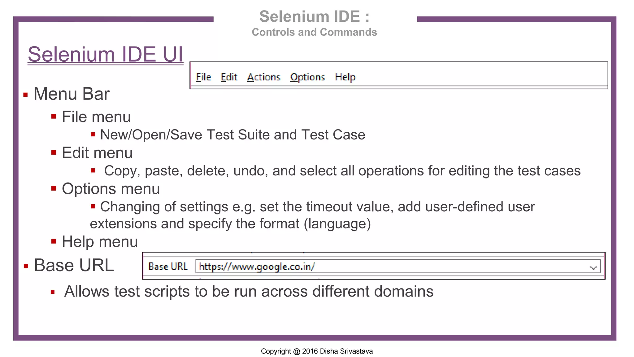 Copyright @ 2016 Disha Srivastava Selenium IDE : Controls and Commands Selenium IDE UI  Menu Bar  File menu  New/Open/Save Test Suite and Test Case  Edit menu  Copy, paste, delete, undo, and select all operations for editing the test cases  Options menu  Changing of settings e.g. set the timeout value, add user-defined user extensions and specify the format (language)  Help menu  Base URL  Allows test scripts to be run across different domains 