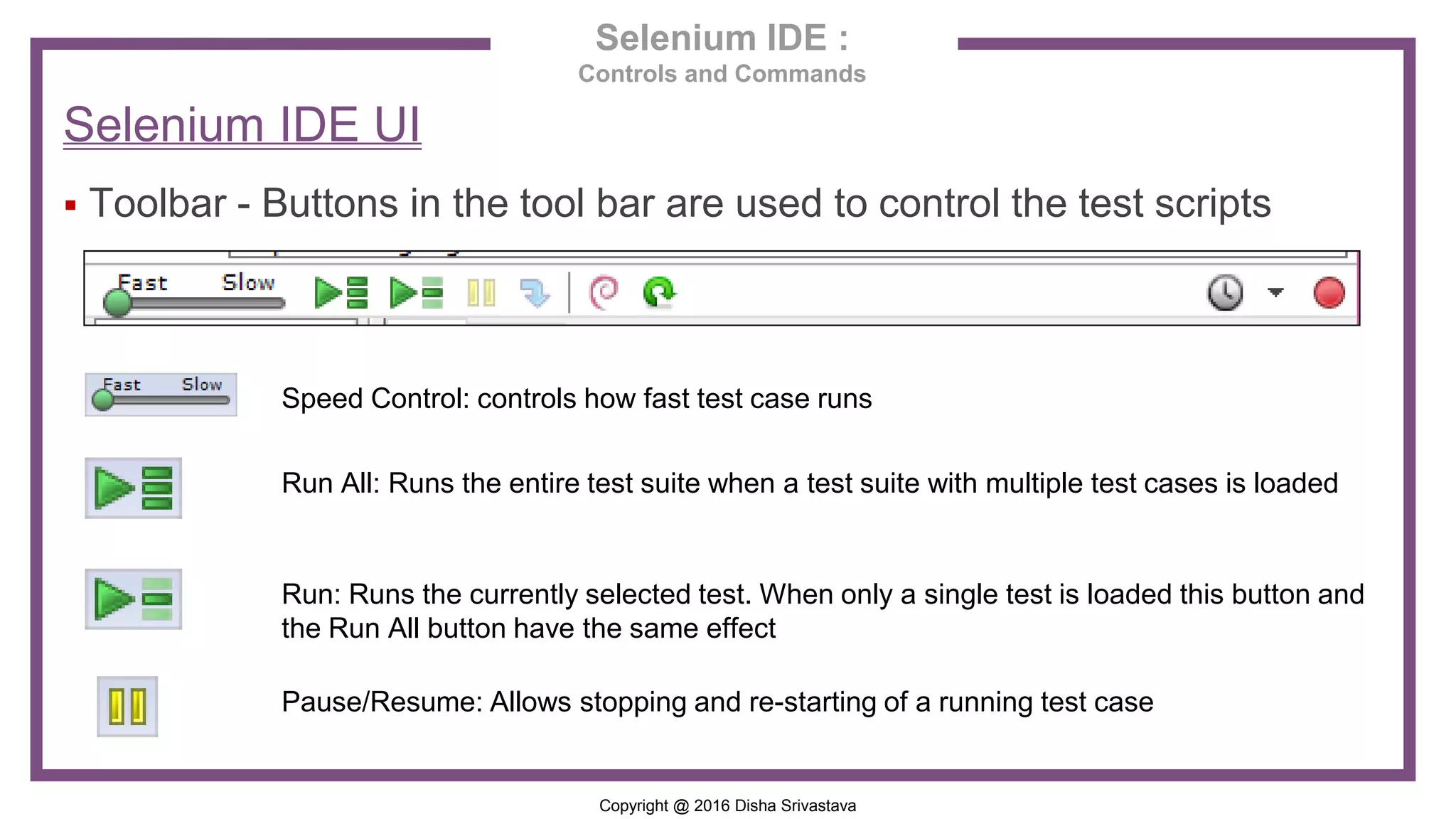 Copyright @ 2016 Disha Srivastava Selenium IDE : Controls and Commands Selenium IDE UI  Toolbar - Buttons in the tool bar are used to control the test scripts Speed Control: controls how fast test case runs Run All: Runs the entire test suite when a test suite with multiple test cases is loaded Run: Runs the currently selected test. When only a single test is loaded this button and the Run All button have the same effect Pause/Resume: Allows stopping and re-starting of a running test case 