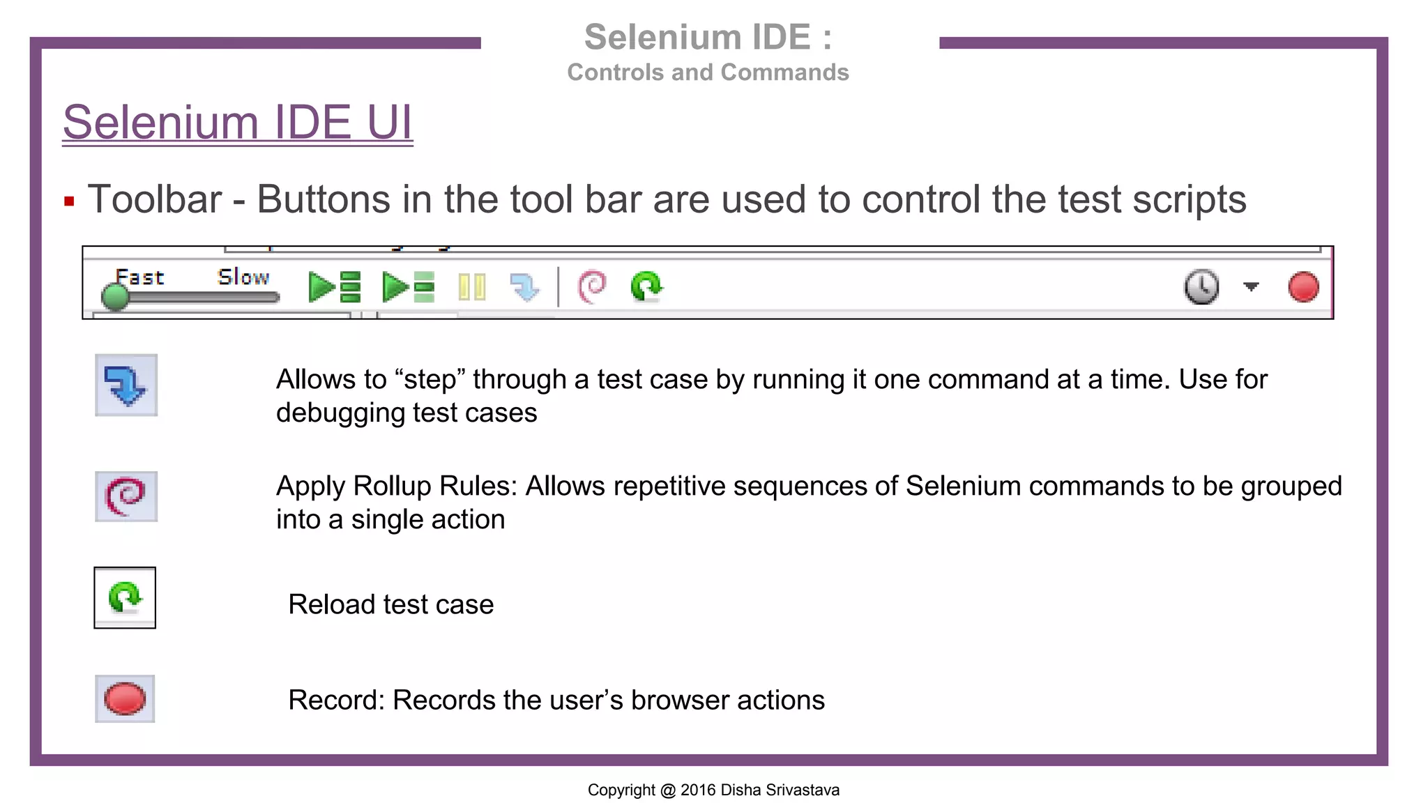 Copyright @ 2016 Disha Srivastava Selenium IDE : Controls and Commands Selenium IDE UI  Toolbar - Buttons in the tool bar are used to control the test scripts Allows to “step” through a test case by running it one command at a time. Use for debugging test cases Apply Rollup Rules: Allows repetitive sequences of Selenium commands to be grouped into a single action Record: Records the user’s browser actions Reload test case 