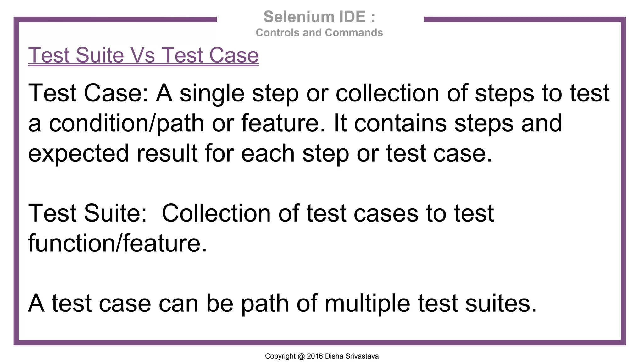 Copyright @ 2016 Disha Srivastava Selenium IDE : Controls and Commands Test Suite Vs Test Case Test Case: A single step or collection of steps to test a condition/path or feature. It contains steps and expected result for each step or test case. Test Suite: Collection of test cases to test function/feature. A test case can be path of multiple test suites. 