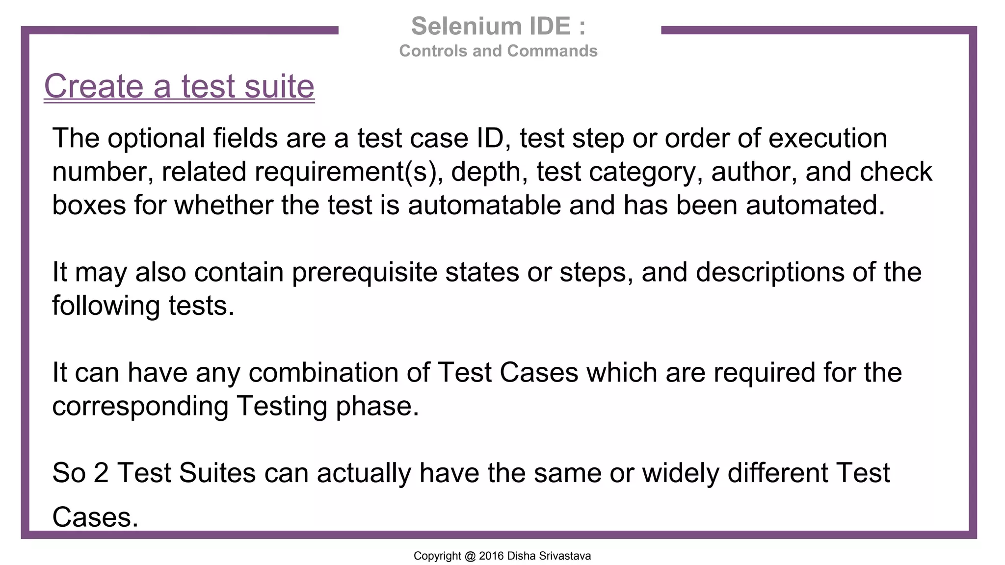 Copyright @ 2016 Disha Srivastava Selenium IDE : Controls and Commands Create a test suite The optional fields are a test case ID, test step or order of execution number, related requirement(s), depth, test category, author, and check boxes for whether the test is automatable and has been automated. It may also contain prerequisite states or steps, and descriptions of the following tests. It can have any combination of Test Cases which are required for the corresponding Testing phase. So 2 Test Suites can actually have the same or widely different Test Cases. 