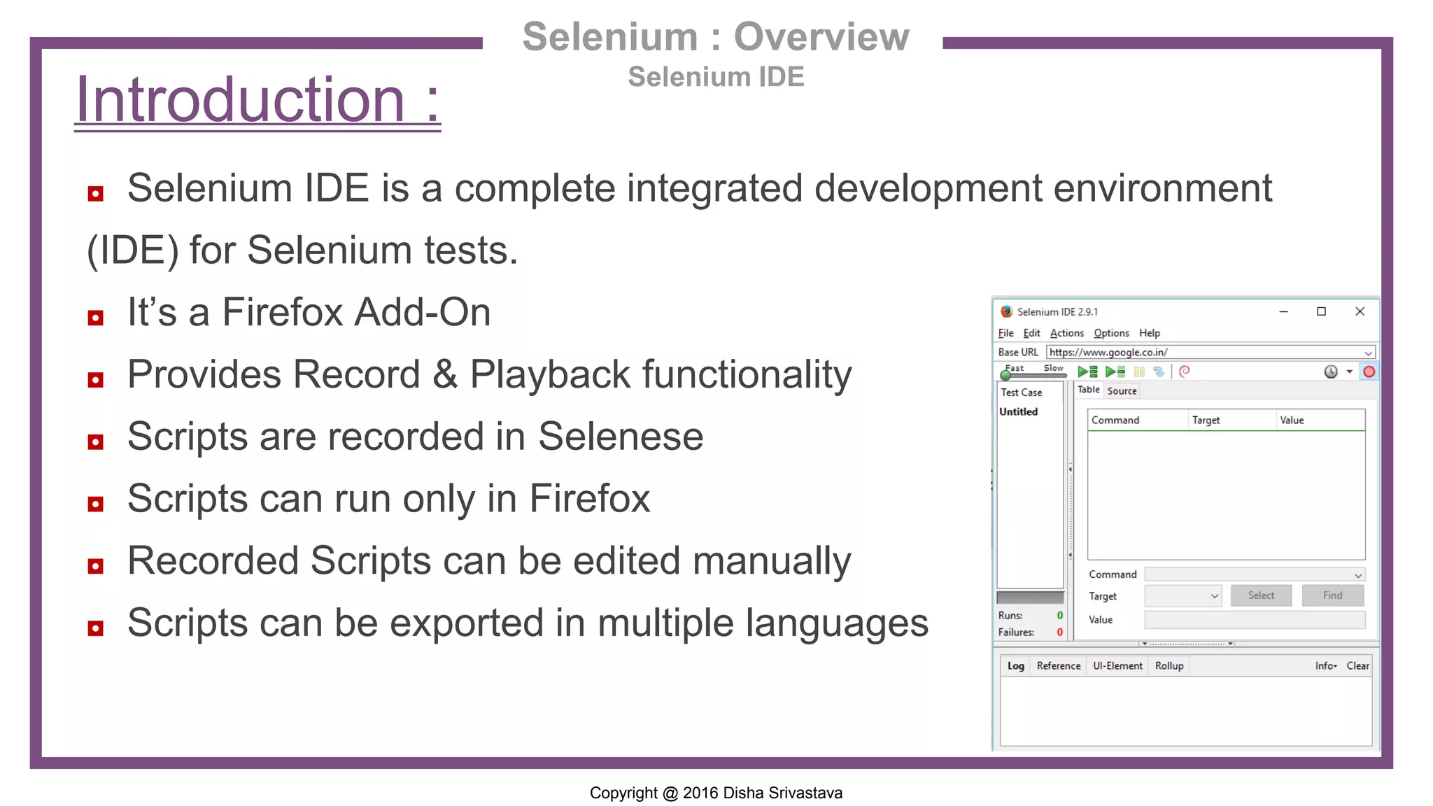 Copyright @ 2016 Disha Srivastava Selenium : Overview Selenium IDE ◘ Selenium IDE is a complete integrated development environment (IDE) for Selenium tests. ◘ It’s a Firefox Add-On ◘ Provides Record & Playback functionality ◘ Scripts are recorded in Selenese ◘ Scripts can run only in Firefox ◘ Recorded Scripts can be edited manually ◘ Scripts can be exported in multiple languages Introduction : 