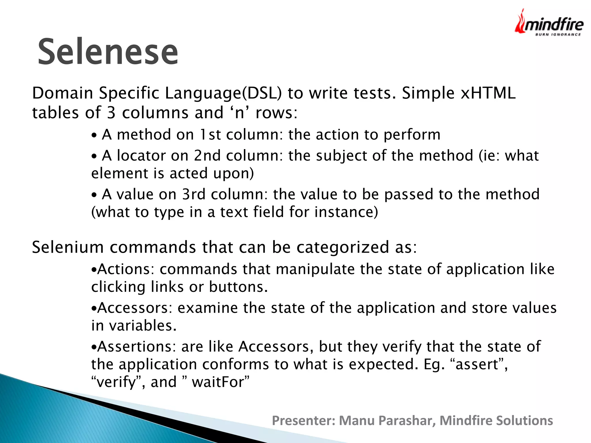 Selenese
Domain Specific Language(DSL) to write tests. Simple xHTML
tables of 3 columns and ‘n’ rows:
• A method on 1st column: the action to perform

• A locator on 2nd column: the subject of the method (ie: what

element is acted upon)
• A value on 3rd column: the value to be passed to the method
(what to type in a text field for instance)

Selenium commands that can be categorized as:

•Actions: commands that manipulate the state of application like

clicking links or buttons.
•Accessors: examine the state of the application and store values
in variables.
•Assertions: are like Accessors, but they verify that the state of
the application conforms to what is expected. Eg. “assert”,
“verify”, and ” waitFor”
Presenter: Manu Parashar, Mindfire Solutions

 