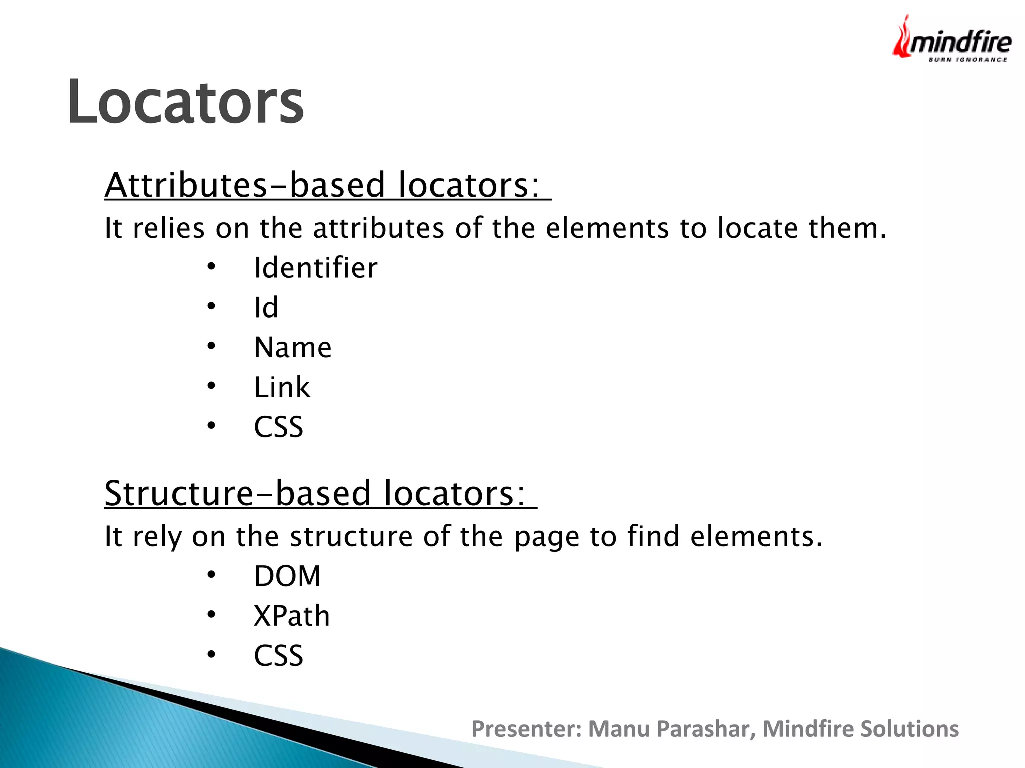Locators
Attributes-based locators:

It relies on the attributes of the elements to locate them.

Identifier

Id

Name

Link

CSS

Structure-based locators:

It rely on the structure of the page to find elements.

DOM

XPath

CSS
Presenter: Manu Parashar, Mindfire Solutions

 
