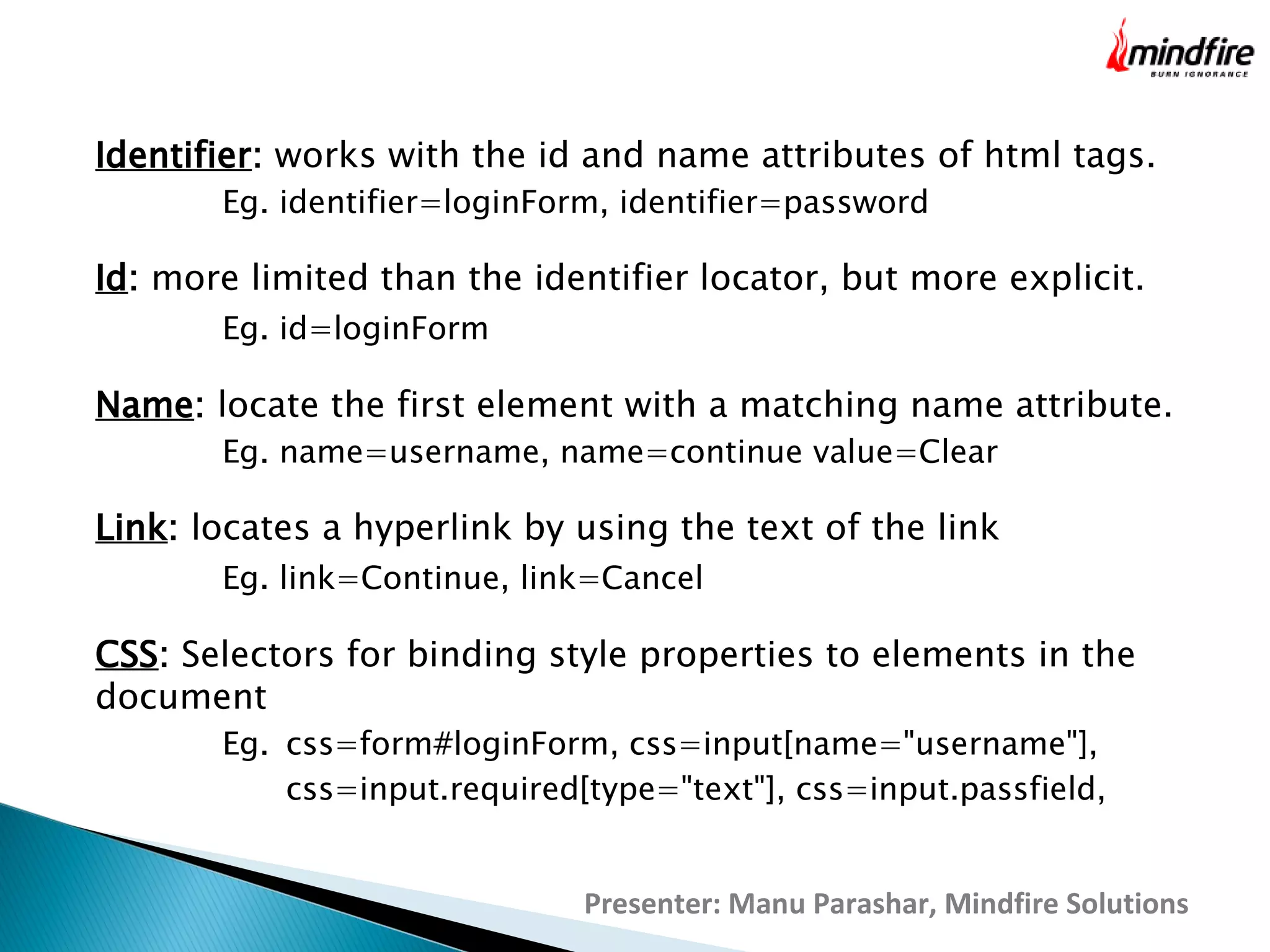 Identifier: works with the id and name attributes of html tags.
Eg. identifier=loginForm, identifier=password

Id: more limited than the identifier locator, but more explicit.
Eg. id=loginForm

Name: locate the first element with a matching name attribute.
Eg. name=username, name=continue value=Clear

Link: locates a hyperlink by using the text of the link
Eg. link=Continue, link=Cancel

CSS: Selectors for binding style properties to elements in the
document
Eg. css=form#loginForm, css=input[name="username"],
css=input.required[type="text"], css=input.passfield,

Presenter: Manu Parashar, Mindfire Solutions

 