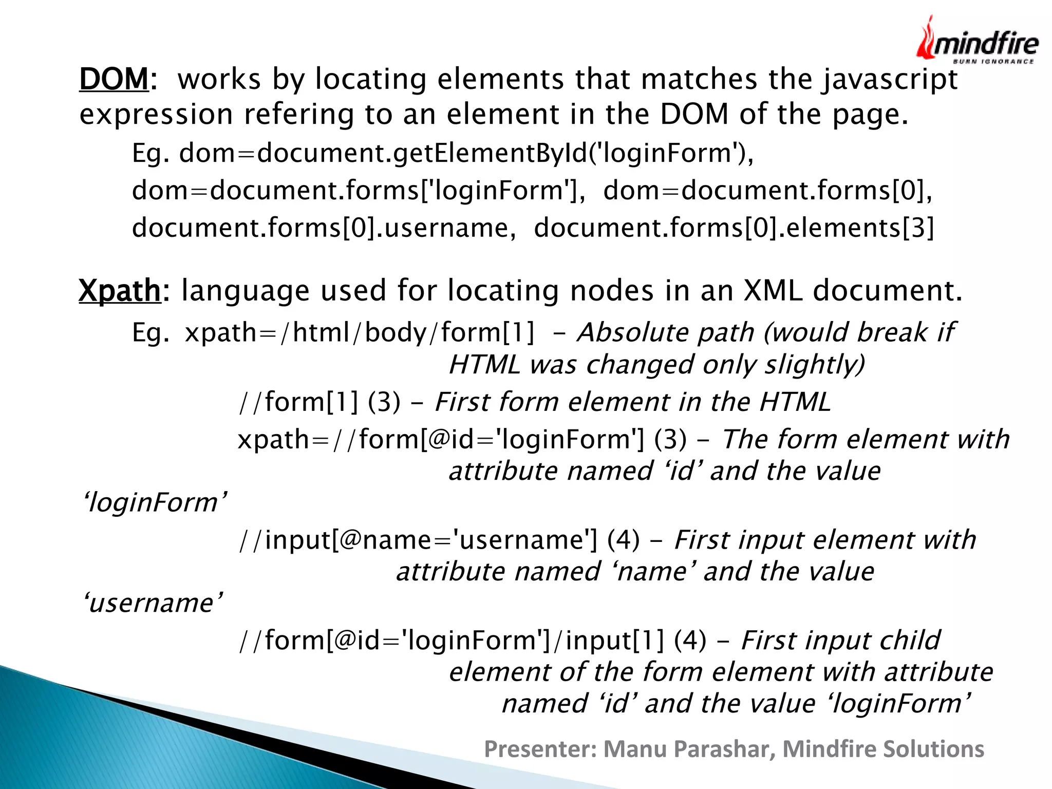 DOM: works by locating elements that matches the javascript
expression refering to an element in the DOM of the page.
Eg. dom=document.getElementById('loginForm'),
dom=document.forms['loginForm'], dom=document.forms[0],
document.forms[0].username, document.forms[0].elements[3]

Xpath: language used for locating nodes in an XML document.

Eg. xpath=/html/body/form[1]  - Absolute path (would break if
HTML was changed only slightly)
//form[1] (3) - First form element in the HTML
xpath=//form[@id='loginForm'] (3) - The form element with
attribute named ‘id’ and the value
‘loginForm’
//input[@name='username'] (4) - First input element with
attribute named ‘name’ and the value
‘username’
//form[@id='loginForm']/input[1] (4) - First input child
element of the form element with attribute
named ‘id’ and the value ‘loginForm’
Presenter: Manu Parashar, Mindfire Solutions

 