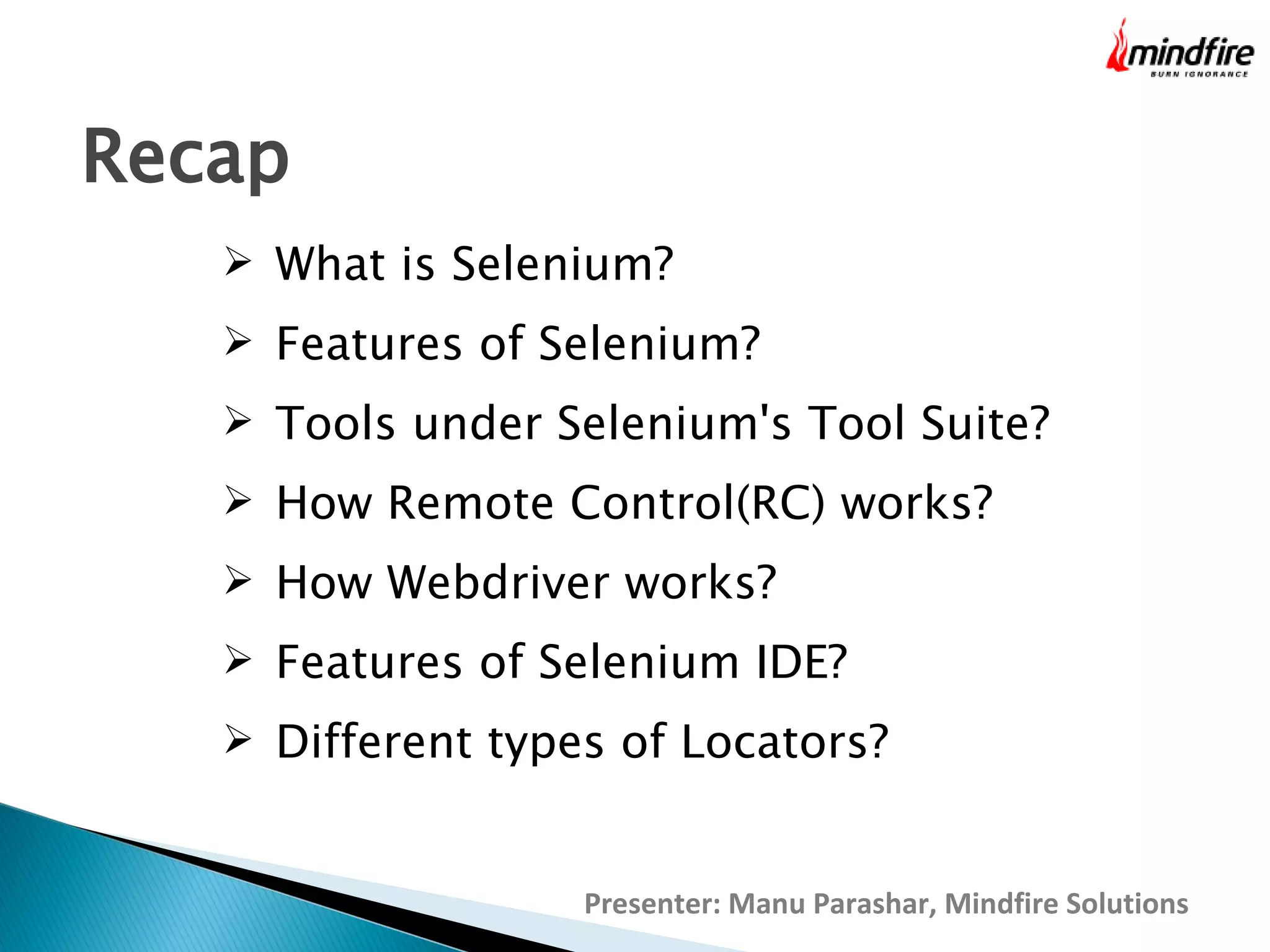 Recap
 What is Selenium?
 Features of Selenium?
 Tools under Selenium's Tool Suite?
 How Remote Control(RC) works?
 How Webdriver works?
 Features of Selenium IDE?
 Different types of Locators?

Presenter: Manu Parashar, Mindfire Solutions

 