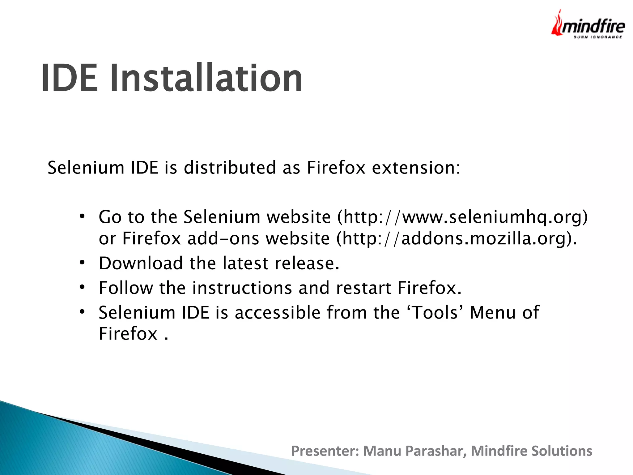 IDE Installation
Selenium IDE is distributed as Firefox extension:






Go to the Selenium website (http://www.seleniumhq.org)
or Firefox add-ons website (http://addons.mozilla.org).
Download the latest release.
Follow the instructions and restart Firefox.
Selenium IDE is accessible from the ‘Tools’ Menu of
Firefox .

Presenter: Manu Parashar, Mindfire Solutions

 