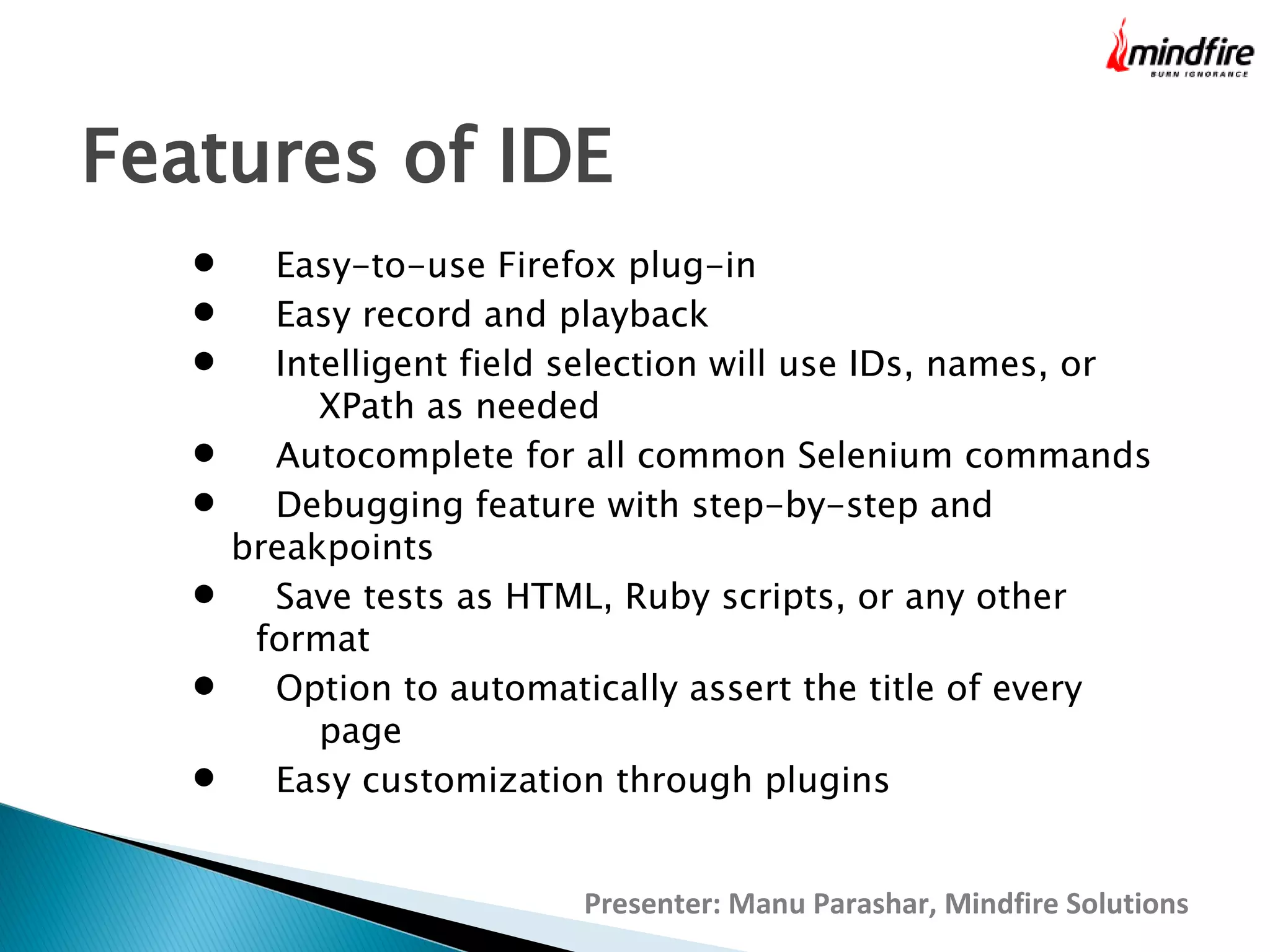 Features of IDE









Easy-to-use Firefox plug-in
Easy record and playback
Intelligent field selection will use IDs, names, or
XPath as needed
Autocomplete for all common Selenium commands
Debugging feature with step-by-step and
breakpoints
Save tests as HTML, Ruby scripts, or any other
format
Option to automatically assert the title of every
page
Easy customization through plugins
Presenter: Manu Parashar, Mindfire Solutions

 