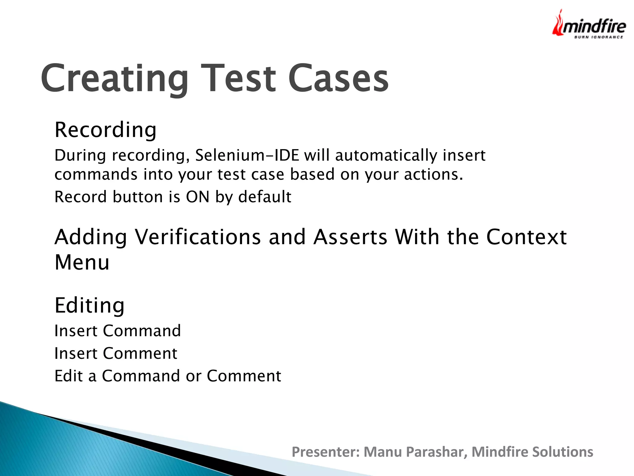 Creating Test Cases
Recording

During recording, Selenium-IDE will automatically insert
commands into your test case based on your actions.
Record button is ON by default

Adding Verifications and Asserts With the Context
Menu
Editing

Insert Command
Insert Comment
Edit a Command or Comment

Presenter: Manu Parashar, Mindfire Solutions

 