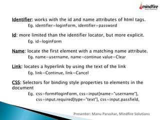 Identifier: works with the id and name attributes of html tags.
Eg. identifier=loginForm, identifier=password

Id: more limited than the identifier locator, but more explicit.
Eg. id=loginForm

Name: locate the first element with a matching name attribute.
Eg. name=username, name=continue value=Clear

Link: locates a hyperlink by using the text of the link
Eg. link=Continue, link=Cancel

CSS: Selectors for binding style properties to elements in the
document
Eg. css=form#loginForm, css=input[name="username"],
css=input.required[type="text"], css=input.passfield,

Presenter: Manu Parashar, Mindfire Solutions

 