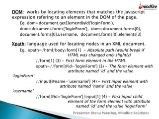 DOM: works by locating elements that matches the javascript
expression refering to an element in the DOM of the page.
Eg. dom=document.getElementById('loginForm'),
dom=document.forms['loginForm'], dom=document.forms[0],
document.forms[0].username, document.forms[0].elements[3]

Xpath: language used for locating nodes in an XML document.

Eg. xpath=/html/body/form[1]  - Absolute path (would break if
HTML was changed only slightly)
//form[1] (3) - First form element in the HTML
xpath=//form[@id='loginForm'] (3) - The form element with
attribute named ‘id’ and the value
‘loginForm’
//input[@name='username'] (4) - First input element with
attribute named ‘name’ and the value
‘username’
//form[@id='loginForm']/input[1] (4) - First input child
element of the form element with attribute
named ‘id’ and the value ‘loginForm’
Presenter: Manu Parashar, Mindfire Solutions

 
