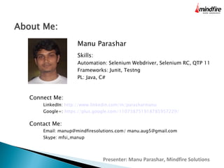 About Me:
Manu Parashar
Skills:

Automation: Selenium Webdriver, Selenium RC, QTP 11
Frameworks: Junit, Testng
PL: Java, C#

Connect Me:

LinkedIn: http://www.linkedin.com/in/parasharmanu

Google+: https://plus.google.com/110738751918785957229/

Contact Me:

Email: manup@mindfiresolutions.com/ manu.aug5@gmail.com
Skype: mfsi_manup

Presenter: Manu Parashar, Mindfire Solutions

 