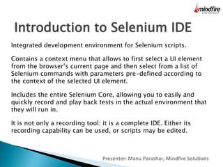 Introduction to Selenium IDE
Integrated development environment for Selenium scripts.
Contains a context menu that allows to first select a UI element
from the browser’s current page and then select from a list of
Selenium commands with parameters pre-defined according to
the context of the selected UI element.
Includes the entire Selenium Core, allowing you to easily and
quickly record and play back tests in the actual environment that
they will run in.
It is not only a recording tool: it is a complete IDE. Either its
recording capability can be used, or scripts may be edited.

Presenter: Manu Parashar, Mindfire Solutions

 