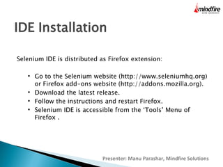 IDE Installation
Selenium IDE is distributed as Firefox extension:






Go to the Selenium website (http://www.seleniumhq.org)
or Firefox add-ons website (http://addons.mozilla.org).
Download the latest release.
Follow the instructions and restart Firefox.
Selenium IDE is accessible from the ‘Tools’ Menu of
Firefox .

Presenter: Manu Parashar, Mindfire Solutions

 