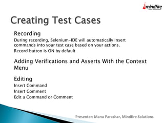 Creating Test Cases
Recording

During recording, Selenium-IDE will automatically insert
commands into your test case based on your actions.
Record button is ON by default

Adding Verifications and Asserts With the Context
Menu
Editing

Insert Command
Insert Comment
Edit a Command or Comment

Presenter: Manu Parashar, Mindfire Solutions

 