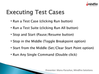 Executing Test Cases


Run a Test Case (clicking Run button)



Run a Test Suite (clicking Run All button)



Stop and Start (Pause/Resume button)



Stop in the Middle (Toggle Breakpoint option)



Start from the Middle (Set/Clear Start Point option)



Run Any Single Command (Double click)

Presenter: Manu Parashar, Mindfire Solutions

 