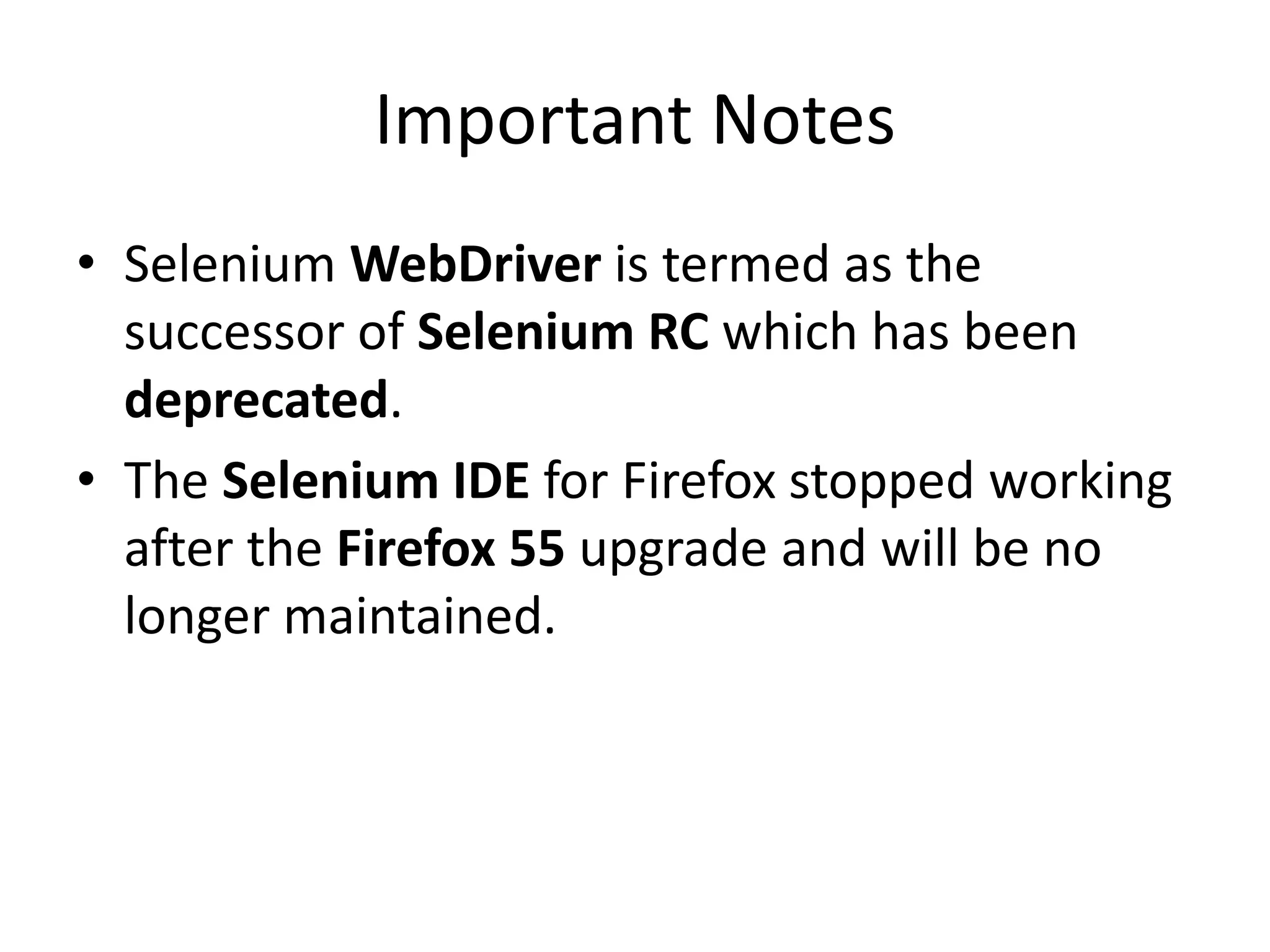 Important Notes
• Selenium WebDriver is termed as the
successor of Selenium RC which has been
deprecated.
• The Selenium IDE for Firefox stopped working
after the Firefox 55 upgrade and will be no
longer maintained.
 