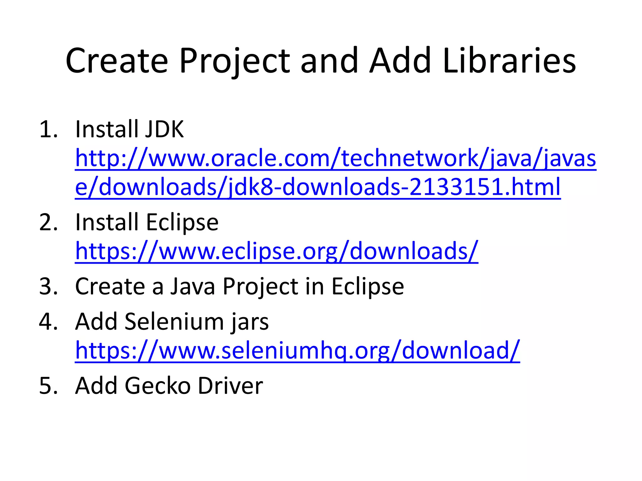 Create Project and Add Libraries
1. Install JDK
http://www.oracle.com/technetwork/java/javas
e/downloads/jdk8-downloads-2133151.html
2. Install Eclipse
https://www.eclipse.org/downloads/
3. Create a Java Project in Eclipse
4. Add Selenium jars
https://www.seleniumhq.org/download/
5. Add Gecko Driver
 