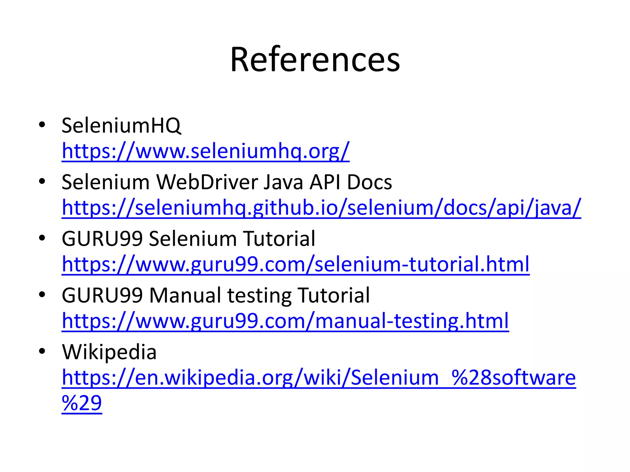 References
• SeleniumHQ
https://www.seleniumhq.org/
• Selenium WebDriver Java API Docs
https://seleniumhq.github.io/selenium/docs/api/java/
• GURU99 Selenium Tutorial
https://www.guru99.com/selenium-tutorial.html
• GURU99 Manual testing Tutorial
https://www.guru99.com/manual-testing.html
• Wikipedia
https://en.wikipedia.org/wiki/Selenium_%28software
%29
 