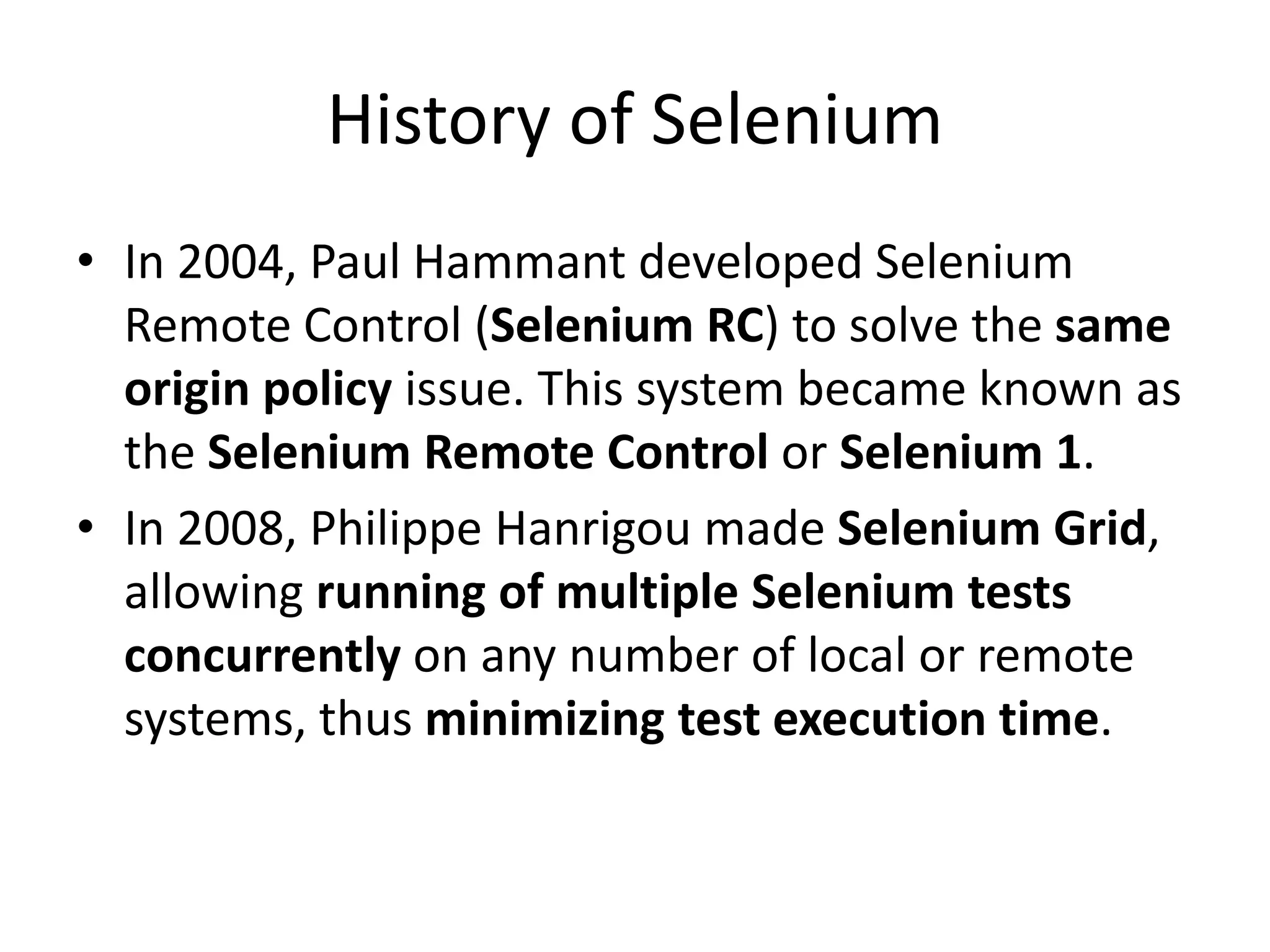 History of Selenium
• In 2004, Paul Hammant developed Selenium
Remote Control (Selenium RC) to solve the same
origin policy issue. This system became known as
the Selenium Remote Control or Selenium 1.
• In 2008, Philippe Hanrigou made Selenium Grid,
allowing running of multiple Selenium tests
concurrently on any number of local or remote
systems, thus minimizing test execution time.
 