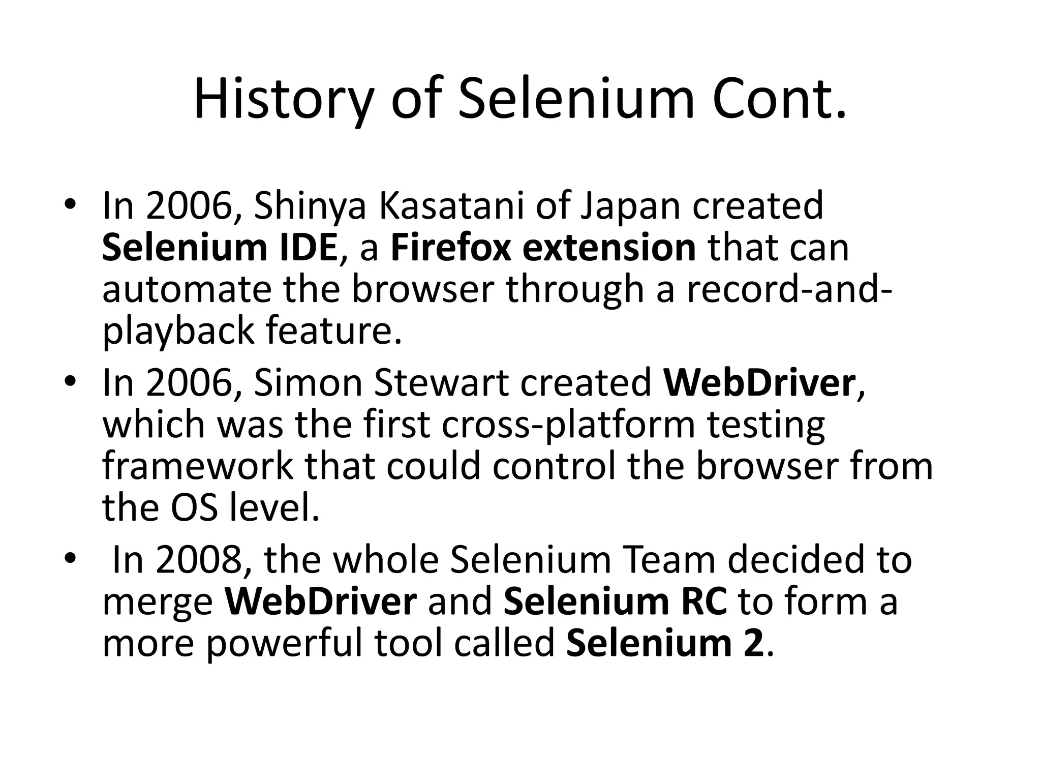 History of Selenium Cont.
• In 2006, Shinya Kasatani of Japan created
Selenium IDE, a Firefox extension that can
automate the browser through a record-and-
playback feature.
• In 2006, Simon Stewart created WebDriver,
which was the first cross-platform testing
framework that could control the browser from
the OS level.
• In 2008, the whole Selenium Team decided to
merge WebDriver and Selenium RC to form a
more powerful tool called Selenium 2.
 