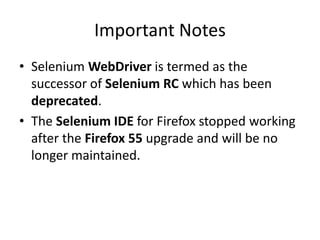 Important Notes
• Selenium WebDriver is termed as the
successor of Selenium RC which has been
deprecated.
• The Selenium IDE for Firefox stopped working
after the Firefox 55 upgrade and will be no
longer maintained.
 