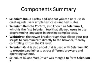 Components Summary
• Selenium IDE, a Firefox add-on that you can only use in
creating relatively simple test cases and test suites.
• Selenium Remote Control, also known as Selenium 1,
which is the first Selenium tool that allowed users to use
programming languages in creating complex tests.
• WebDriver, the newer breakthrough that allows your test
scripts to communicate directly to the browser, thereby
controlling it from the OS level.
• Selenium Grid is also a tool that is used with Selenium RC
to execute parallel tests across different browsers and
operating systems.
• Selenium RC and WebDriver was merged to form Selenium
2.
 