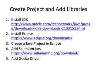 Create Project and Add Libraries
1. Install JDK
http://www.oracle.com/technetwork/java/javas
e/downloads/jdk8-downloads-2133151.html
2. Install Eclipse
https://www.eclipse.org/downloads/
3. Create a Java Project in Eclipse
4. Add Selenium jars
https://www.seleniumhq.org/download/
5. Add Gecko Driver
 
