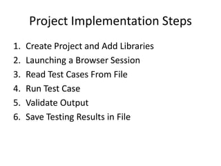 Project Implementation Steps
1. Create Project and Add Libraries
2. Launching a Browser Session
3. Read Test Cases From File
4. Run Test Case
5. Validate Output
6. Save Testing Results in File
 