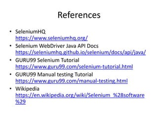 References
• SeleniumHQ
https://www.seleniumhq.org/
• Selenium WebDriver Java API Docs
https://seleniumhq.github.io/selenium/docs/api/java/
• GURU99 Selenium Tutorial
https://www.guru99.com/selenium-tutorial.html
• GURU99 Manual testing Tutorial
https://www.guru99.com/manual-testing.html
• Wikipedia
https://en.wikipedia.org/wiki/Selenium_%28software
%29
 
