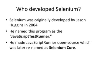 Who developed Selenium?
• Selenium was originally developed by Jason
Huggins in 2004
• He named this program as the
"JavaScriptTestRunner.“
• He made JavaScriptRunner open-source which
was later re-named as Selenium Core.
 