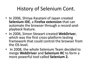 History of Selenium Cont.
• In 2006, Shinya Kasatani of Japan created
Selenium IDE, a Firefox extension that can
automate the browser through a record-and-
playback feature.
• In 2006, Simon Stewart created WebDriver,
which was the first cross-platform testing
framework that could control the browser from
the OS level.
• In 2008, the whole Selenium Team decided to
merge WebDriver and Selenium RC to form a
more powerful tool called Selenium 2.
 