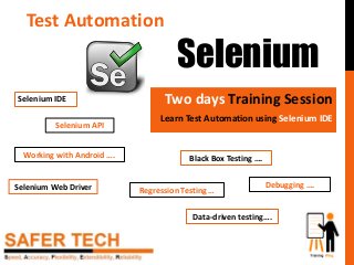 Test Automation
Selenium
Two days Training Session
Learn Test Automation using Selenium IDE
Debugging ….
Regression Testing …
Data-driven testing….
Black Box Testing ….Working with Android ….
Selenium IDE
Selenium Web Driver
Selenium API
 
