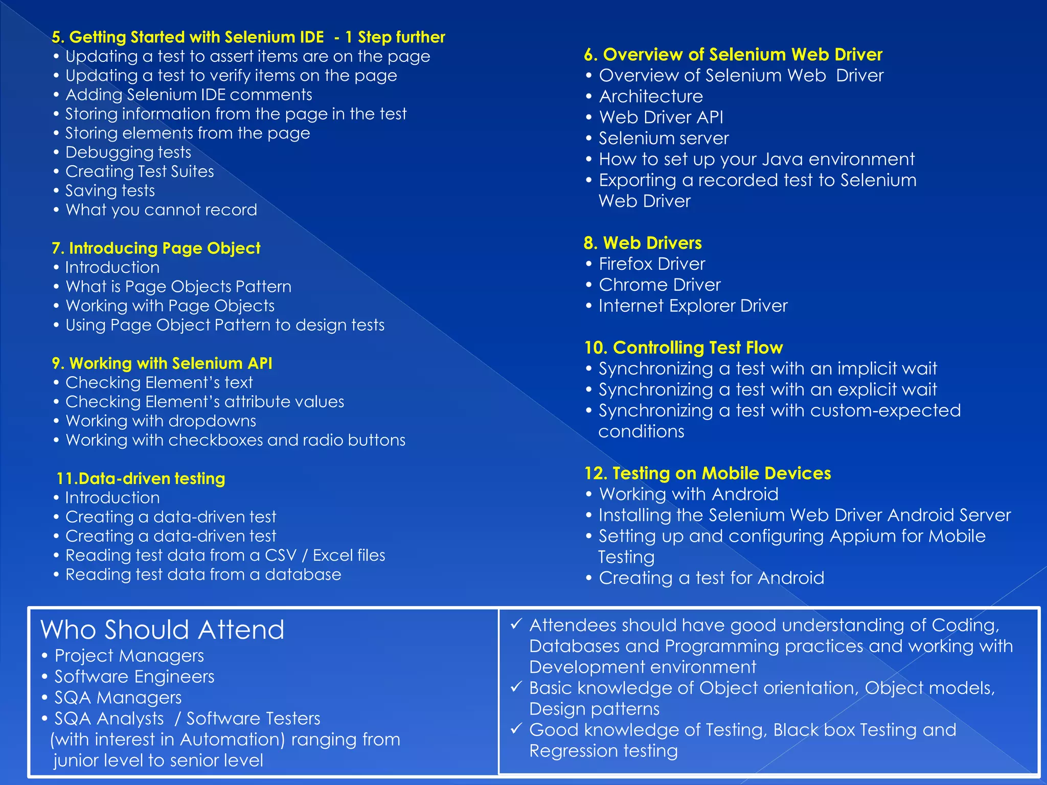 5. Getting Started with Selenium IDE - 1 Step further
• Updating a test to assert items are on the page
• Updating a test to verify items on the page
• Adding Selenium IDE comments
• Storing information from the page in the test
• Storing elements from the page
• Debugging tests
• Creating Test Suites
• Saving tests
• What you cannot record
7. Introducing Page Object
• Introduction
• What is Page Objects Pattern
• Working with Page Objects
• Using Page Object Pattern to design tests
9. Working with Selenium API
• Checking Element’s text
• Checking Element’s attribute values
• Working with dropdowns
• Working with checkboxes and radio buttons
11.Data-driven testing
• Introduction
• Creating a data-driven test
• Creating a data-driven test
• Reading test data from a CSV / Excel files
• Reading test data from a database
6. Overview of Selenium Web Driver
• Overview of Selenium Web Driver
• Architecture
• Web Driver API
• Selenium server
• How to set up your Java environment
• Exporting a recorded test to Selenium
Web Driver
8. Web Drivers
• Firefox Driver
• Chrome Driver
• Internet Explorer Driver
10. Controlling Test Flow
• Synchronizing a test with an implicit wait
• Synchronizing a test with an explicit wait
• Synchronizing a test with custom-expected
conditions
12. Testing on Mobile Devices
• Working with Android
• Installing the Selenium Web Driver Android Server
• Setting up and configuring Appium for Mobile
Testing
• Creating a test for Android
 Attendees should have good understanding of Coding,
Databases and Programming practices and working with
Development environment
 Basic knowledge of Object orientation, Object models,
Design patterns
 Good knowledge of Testing, Black box Testing and
Regression testing
Who Should Attend
• Project Managers
• Software Engineers
• SQA Managers
• SQA Analysts / Software Testers
(with interest in Automation) ranging from
junior level to senior level
 
