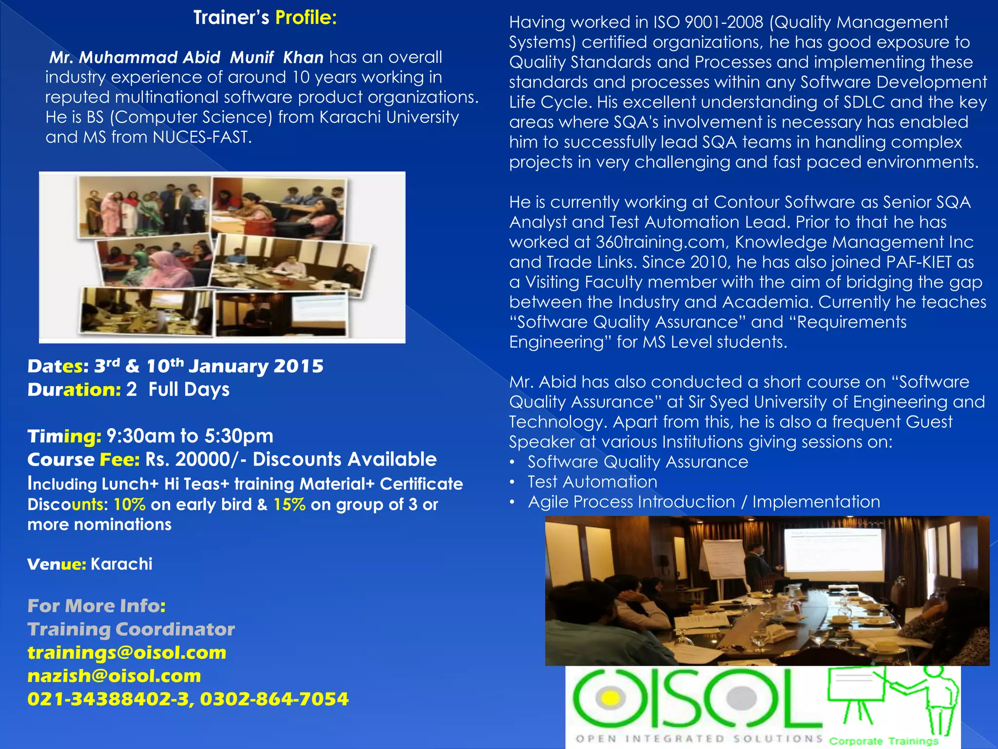 Dates: 3rd & 10th January 2015
Duration: 2 Full Days
Timing: 9:30am to 5:30pm
Course Fee: Rs. 20000/- Discounts Available
Including Lunch+ Hi Teas+ training Material+ Certificate
Discounts: 10% on early bird & 15% on group of 3 or
more nominations
Venue: Karachi
For More Info:
Training Coordinator
trainings@oisol.com
nazish@oisol.com
021-34388402-3, 0302-864-7054
Having worked in ISO 9001-2008 (Quality Management
Systems) certified organizations, he has good exposure to
Quality Standards and Processes and implementing these
standards and processes within any Software Development
Life Cycle. His excellent understanding of SDLC and the key
areas where SQA's involvement is necessary has enabled
him to successfully lead SQA teams in handling complex
projects in very challenging and fast paced environments.
He is currently working at Contour Software as Senior SQA
Analyst and Test Automation Lead. Prior to that he has
worked at 360training.com, Knowledge Management Inc
and Trade Links. Since 2010, he has also joined PAF-KIET as
a Visiting Faculty member with the aim of bridging the gap
between the Industry and Academia. Currently he teaches
“Software Quality Assurance” and “Requirements
Engineering” for MS Level students.
Mr. Abid has also conducted a short course on “Software
Quality Assurance” at Sir Syed University of Engineering and
Technology. Apart from this, he is also a frequent Guest
Speaker at various Institutions giving sessions on:
• Software Quality Assurance
• Test Automation
• Agile Process Introduction / Implementation
Trainer’s Profile:
Mr. Muhammad Abid Munif Khan has an overall
industry experience of around 10 years working in
reputed multinational software product organizations.
He is BS (Computer Science) from Karachi University
and MS from NUCES-FAST.
 