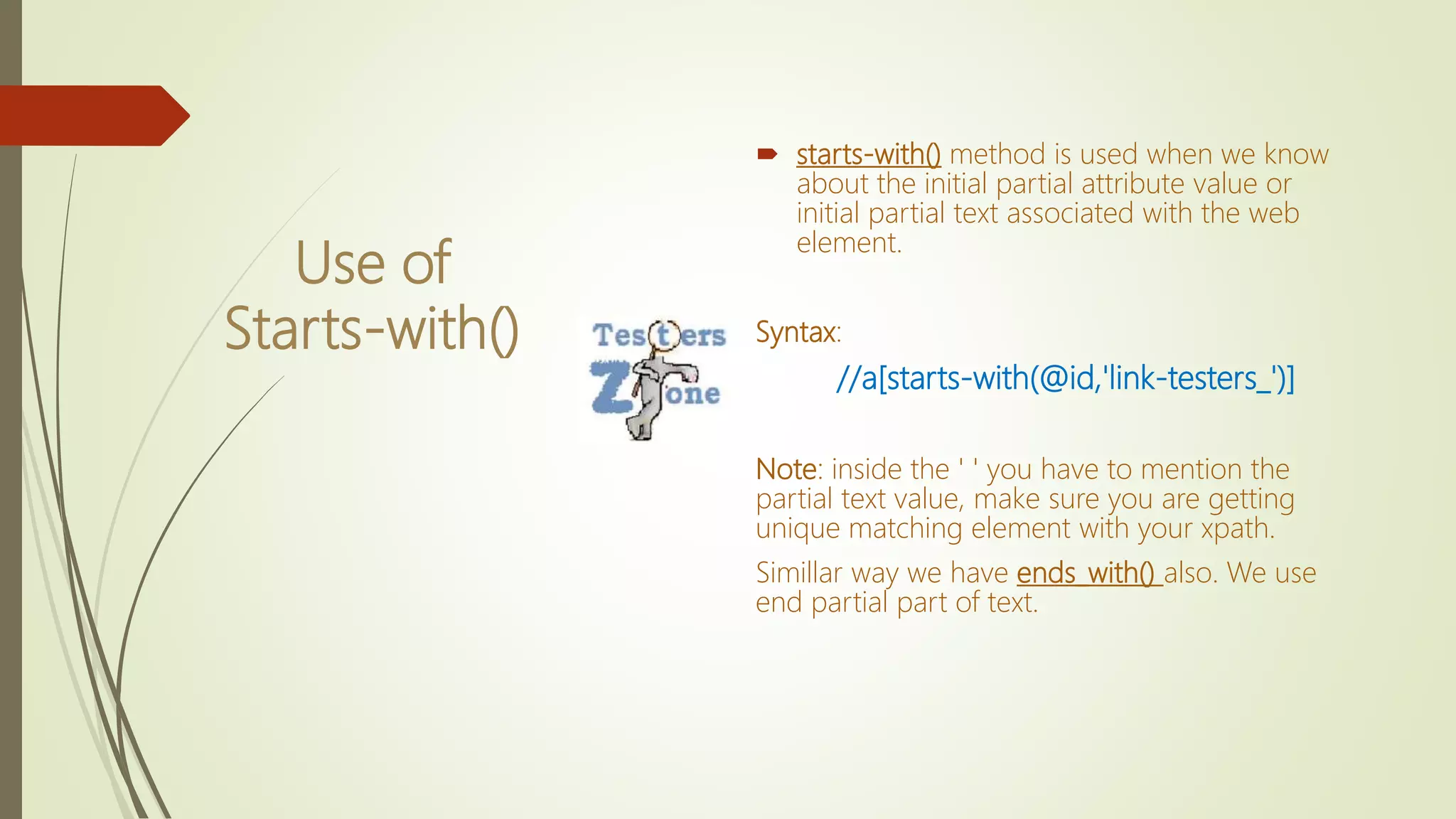 Use of
Starts-with()
 starts-with() method is used when we know
about the initial partial attribute value or
initial partial text associated with the web
element.
Syntax:
//a[starts-with(@id,'link-testers_')]
Note: inside the ' ' you have to mention the
partial text value, make sure you are getting
unique matching element with your xpath.
Simillar way we have ends_with() also. We use
end partial part of text.
 