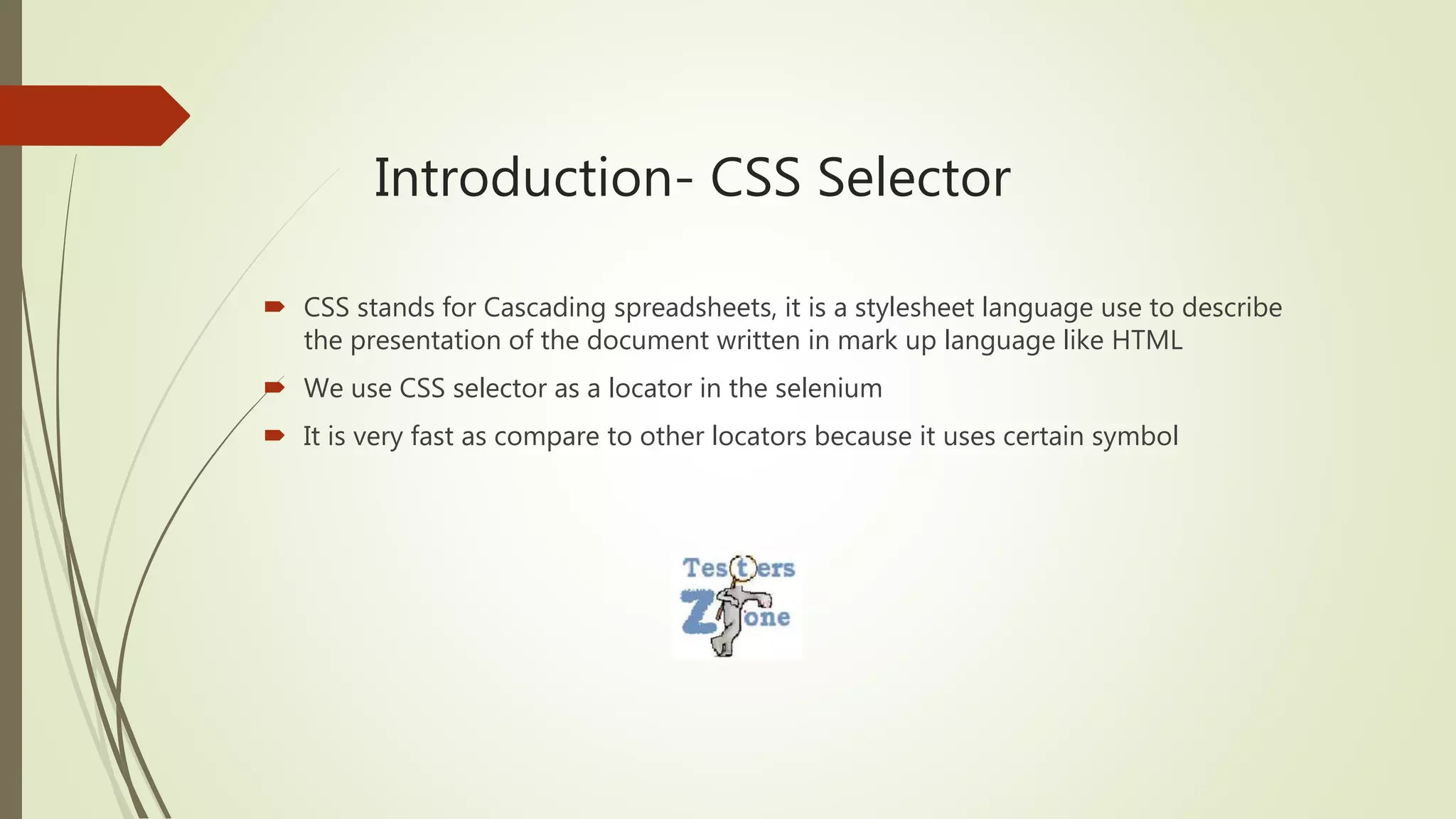 Introduction- CSS Selector
 CSS stands for Cascading spreadsheets, it is a stylesheet language use to describe
the presentation of the document written in mark up language like HTML
 We use CSS selector as a locator in the selenium
 It is very fast as compare to other locators because it uses certain symbol
 