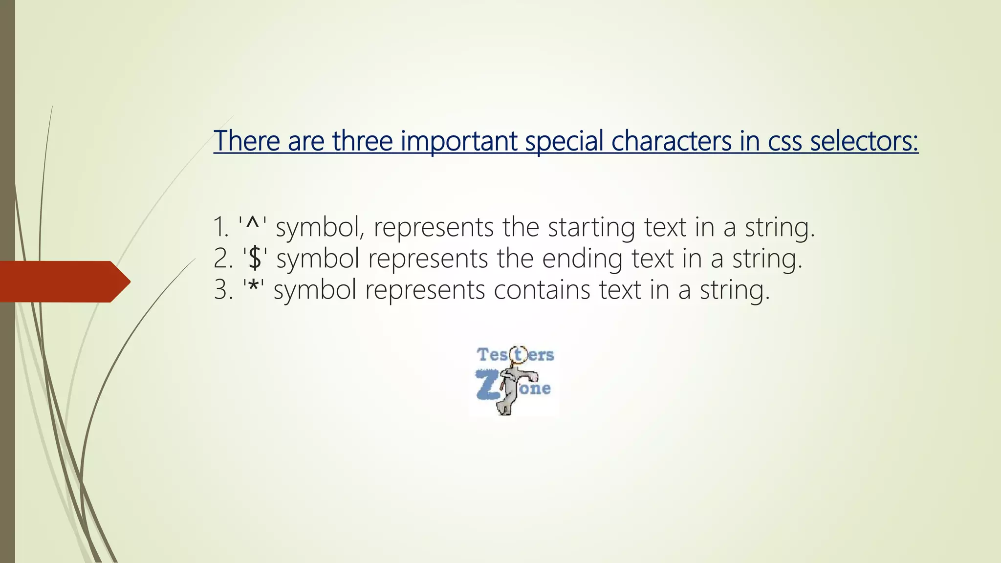 There are three important special characters in css selectors:
1. '^' symbol, represents the starting text in a string.
2. '$' symbol represents the ending text in a string.
3. '*' symbol represents contains text in a string.
 